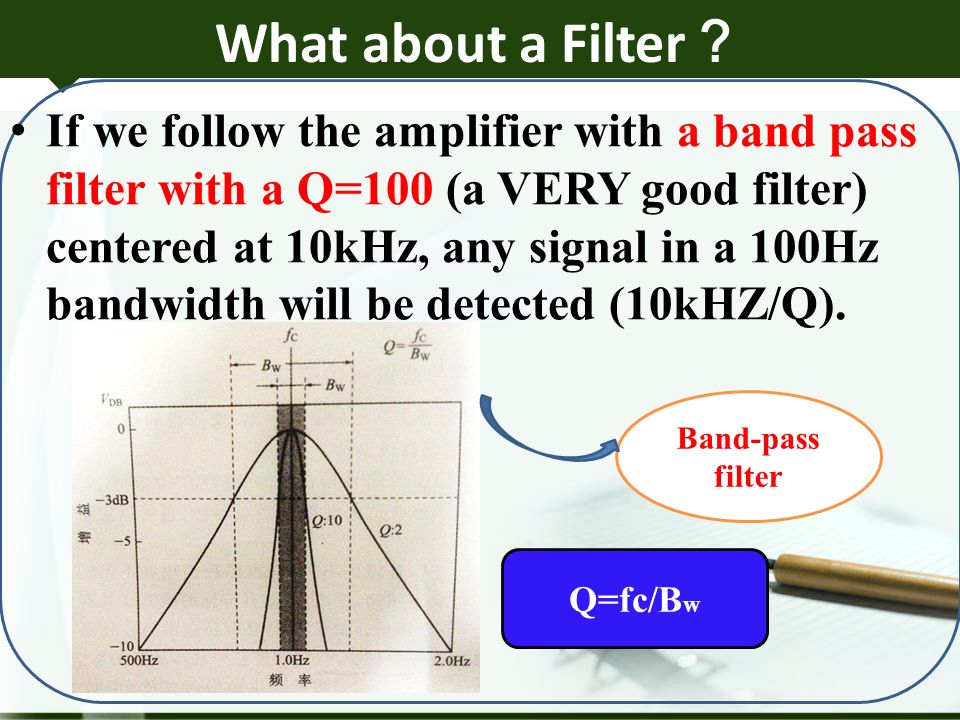 What about a Filter ？ If we follow the amplifier with a band pass filter with a Q=100 (a VERY good filter) centered at 10kHz, any signal in a 100Hz bandwidth will be detected (10kHZ/Q).
