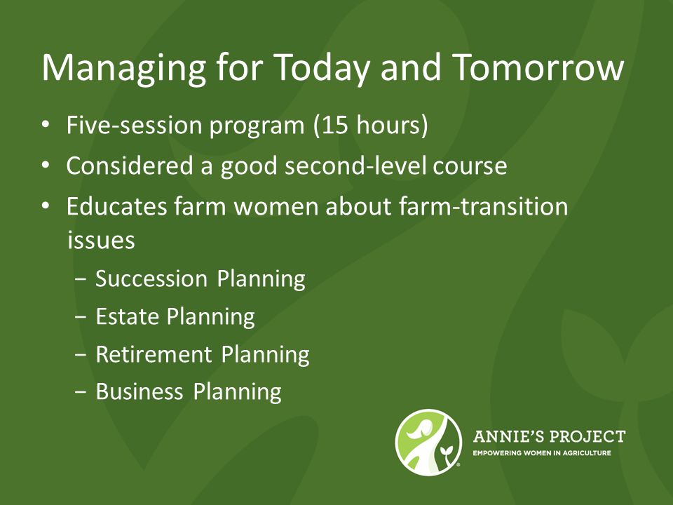Managing for Today and Tomorrow Five-session program (15 hours) Considered a good second-level course Educates farm women about farm-transition issues −Succession Planning −Estate Planning −Retirement Planning −Business Planning