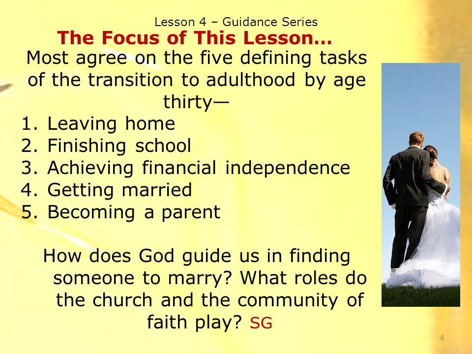 Lesson 4 – Guidance Series 4 The Focus of This Lesson… Most agree on the five defining tasks of the transition to adulthood by age thirty— 1.Leaving home 2.Finishing school 3.Achieving financial independence 4.Getting married 5.Becoming a parent How does God guide us in finding someone to marry.