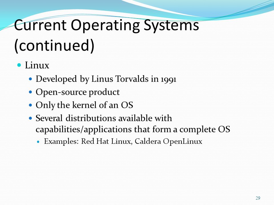 Current Operating Systems (continued) Linux Developed by Linus Torvalds in 1991 Open-source product Only the kernel of an OS Several distributions available with capabilities/applications that form a complete OS Examples: Red Hat Linux, Caldera OpenLinux 29