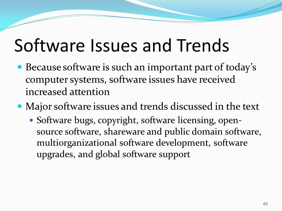 Software Issues and Trends Because software is such an important part of today’s computer systems, software issues have received increased attention Major software issues and trends discussed in the text Software bugs, copyright, software licensing, open- source software, shareware and public domain software, multiorganizational software development, software upgrades, and global software support 60