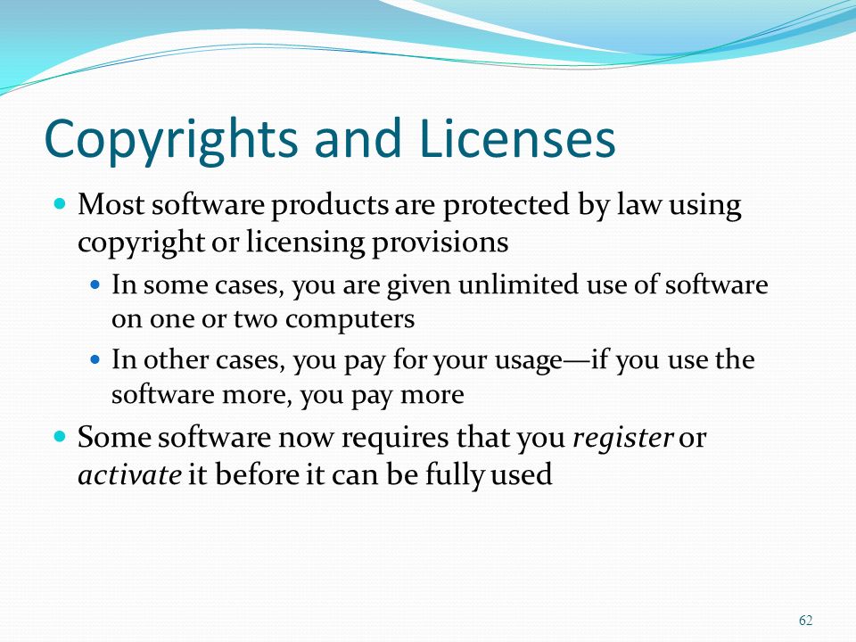 Copyrights and Licenses Most software products are protected by law using copyright or licensing provisions In some cases, you are given unlimited use of software on one or two computers In other cases, you pay for your usage—if you use the software more, you pay more Some software now requires that you register or activate it before it can be fully used 62