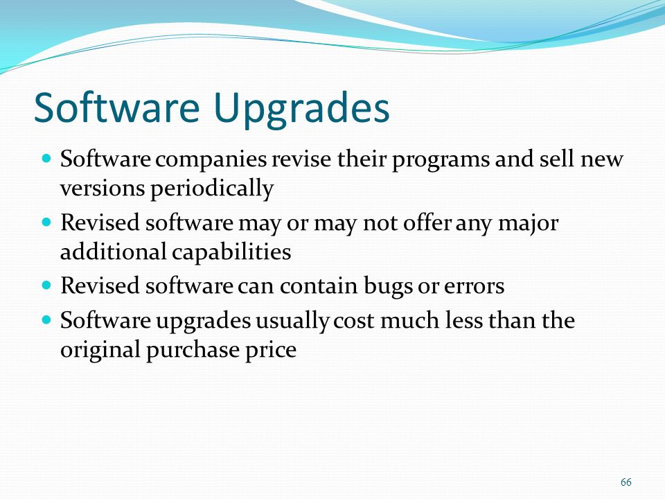Software Upgrades Software companies revise their programs and sell new versions periodically Revised software may or may not offer any major additional capabilities Revised software can contain bugs or errors Software upgrades usually cost much less than the original purchase price 66