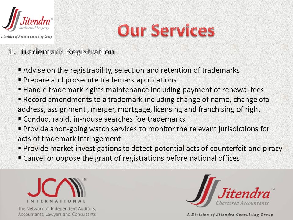 Advise on the registrability, selection and retention of trademarks  Prepare and prosecute trademark applications  Handle trademark rights maintenance including payment of renewal fees  Record amendments to a trademark including change of name, change ofa address, assignment, merger, mortgage, licensing and franchising of right  Conduct rapid, in-house searches foe trademarks  Provide anon-going watch services to monitor the relevant jurisdictions for acts of trademark infringement  Provide market investigations to detect potential acts of counterfeit and piracy  Cancel or oppose the grant of registrations before national offices