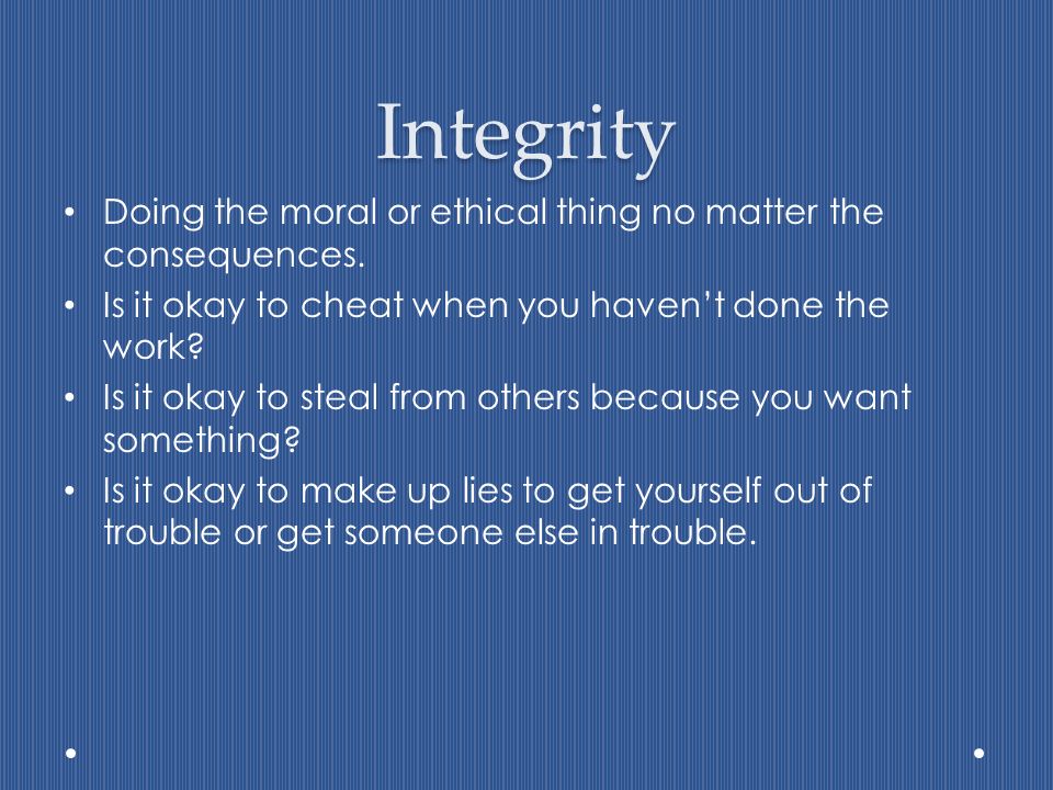 Integrity Doing the moral or ethical thing no matter the consequences.