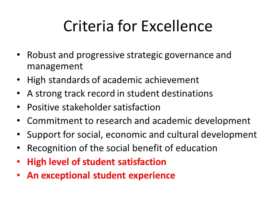 Criteria for Excellence Robust and progressive strategic governance and management High standards of academic achievement A strong track record in student destinations Positive stakeholder satisfaction Commitment to research and academic development Support for social, economic and cultural development Recognition of the social benefit of education High level of student satisfaction An exceptional student experience