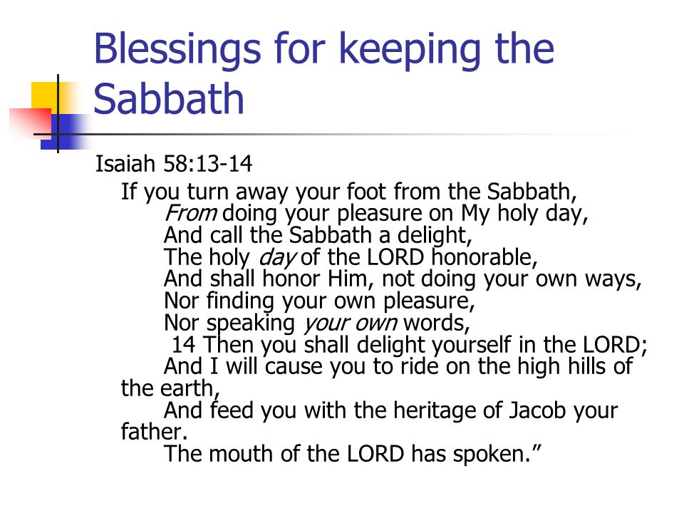 Blessings for keeping the Sabbath Isaiah 58:13-14 If you turn away your foot from the Sabbath, From doing your pleasure on My holy day, And call the Sabbath a delight, The holy day of the LORD honorable, And shall honor Him, not doing your own ways, Nor finding your own pleasure, Nor speaking your own words, 14 Then you shall delight yourself in the LORD; And I will cause you to ride on the high hills of the earth, And feed you with the heritage of Jacob your father.
