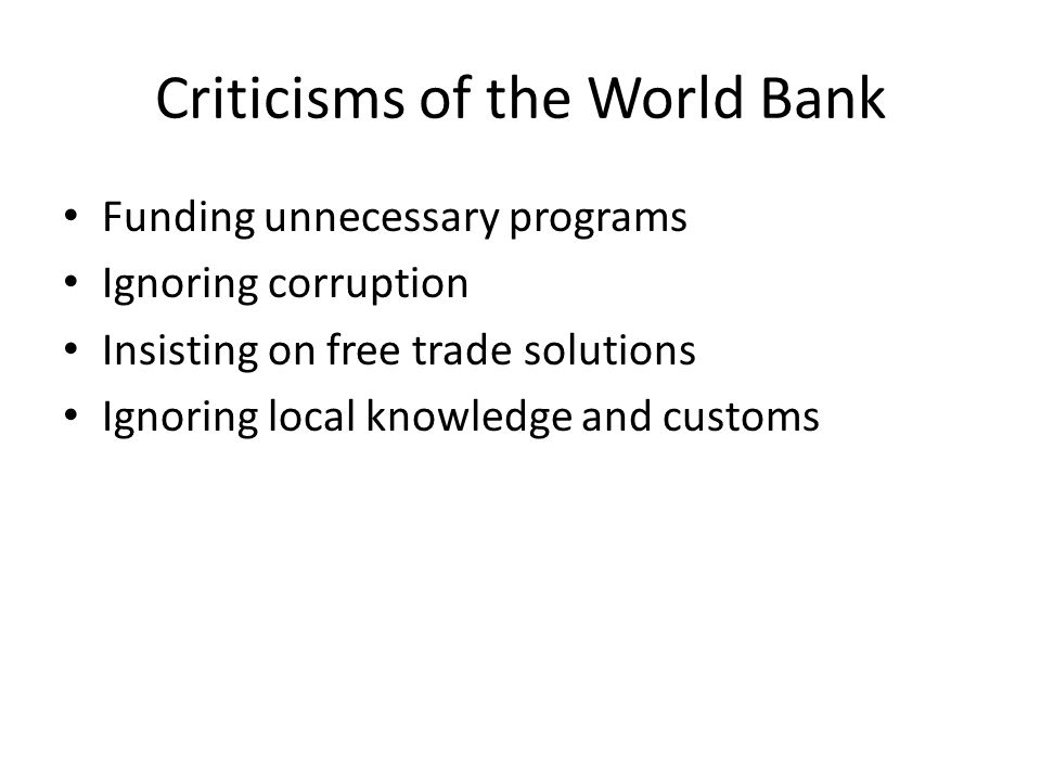 Criticisms of the World Bank Funding unnecessary programs Ignoring corruption Insisting on free trade solutions Ignoring local knowledge and customs