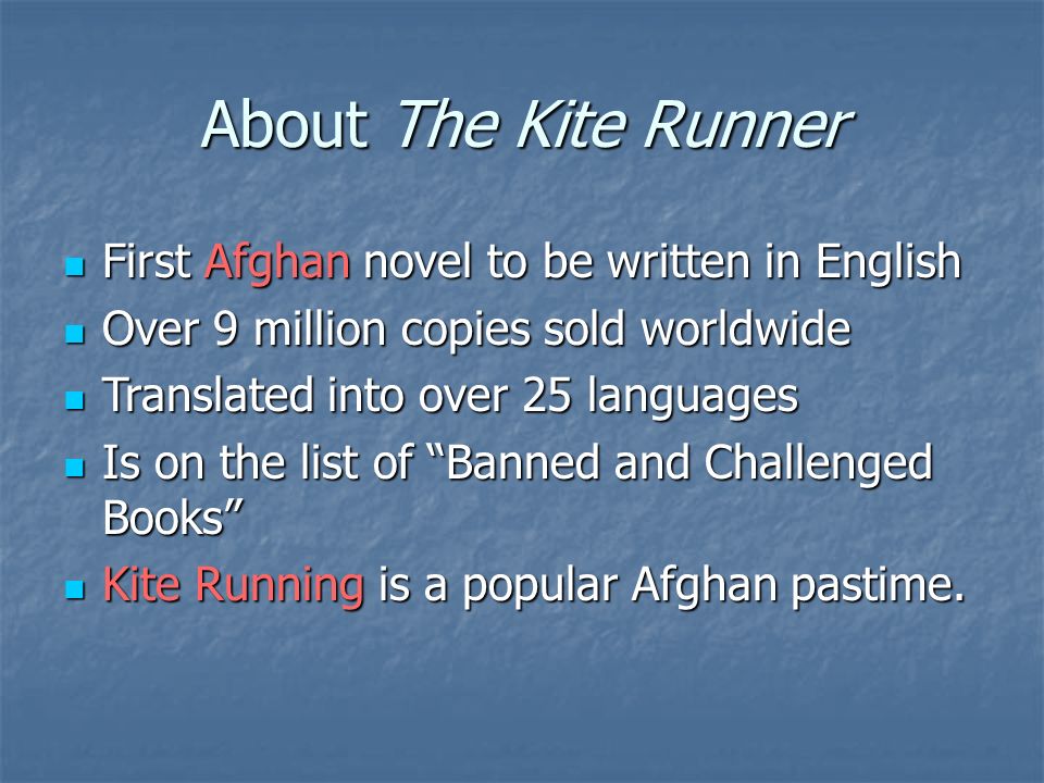 About The Kite Runner First Afghan novel to be written in English First Afghan novel to be written in English Over 9 million copies sold worldwide Over 9 million copies sold worldwide Translated into over 25 languages Translated into over 25 languages Is on the list of Banned and Challenged Books Is on the list of Banned and Challenged Books Kite Running is a popular Afghan pastime.