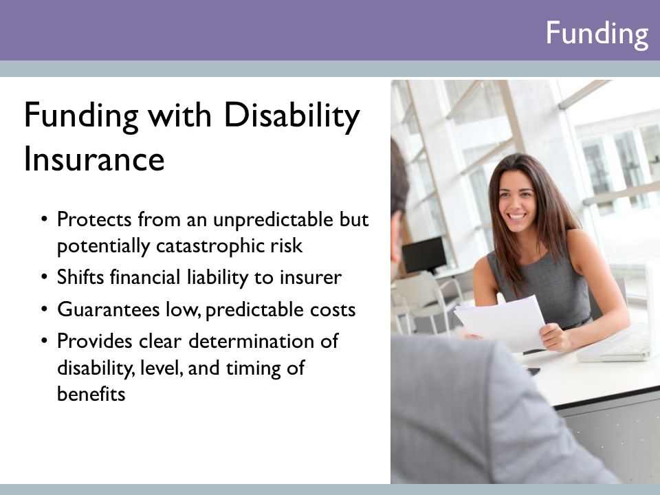 Funding with Disability Insurance Protects from an unpredictable but potentially catastrophic risk Shifts financial liability to insurer Guarantees low, predictable costs Provides clear determination of disability, level, and timing of benefits Funding