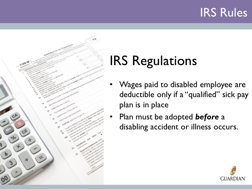 IRS Regulations Wages paid to disabled employee are deductible only if a qualified sick pay plan is in place Plan must be adopted before a disabling accident or illness occurs.