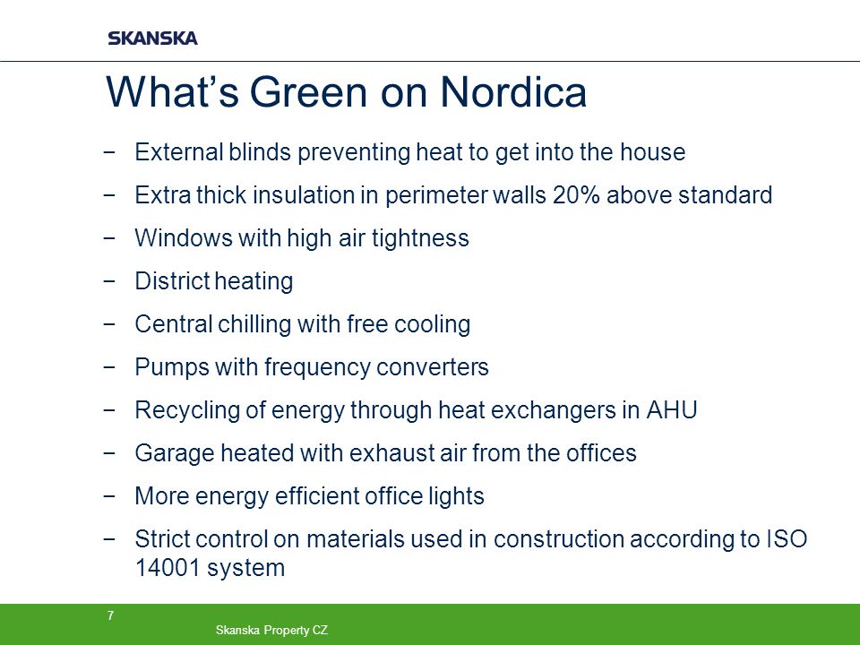 Skanska Property CZ 7 What’s Green on Nordica −External blinds preventing heat to get into the house −Extra thick insulation in perimeter walls 20% above standard −Windows with high air tightness −District heating −Central chilling with free cooling −Pumps with frequency converters −Recycling of energy through heat exchangers in AHU −Garage heated with exhaust air from the offices −More energy efficient office lights −Strict control on materials used in construction according to ISO system