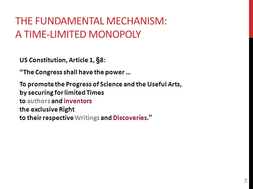 THE FUNDAMENTAL MECHANISM: A TIME-LIMITED MONOPOLY US Constitution, Article 1, §8: The Congress shall have the power … To promote the Progress of Science and the Useful Arts, by securing for limited Times to authors and inventors the exclusive Right to their respective Writings and Discoveries. 19