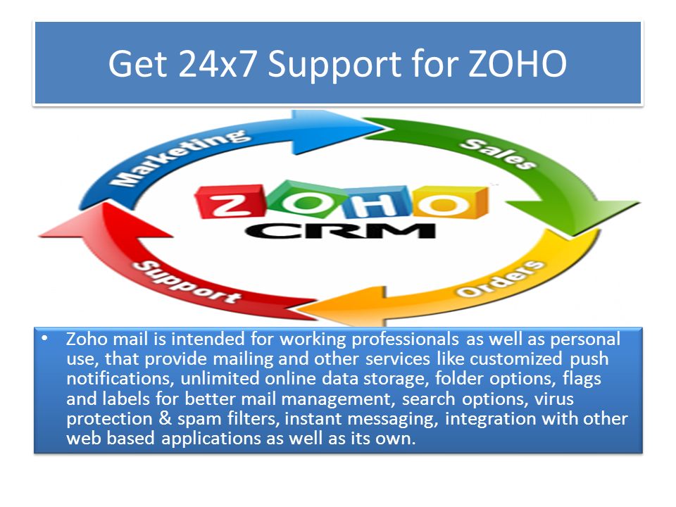 Get 24x7 Support for ZOHO Zoho mail is intended for working professionals as well as personal use, that provide mailing and other services like customized push notifications, unlimited online data storage, folder options, flags and labels for better mail management, search options, virus protection & spam filters, instant messaging, integration with other web based applications as well as its own.