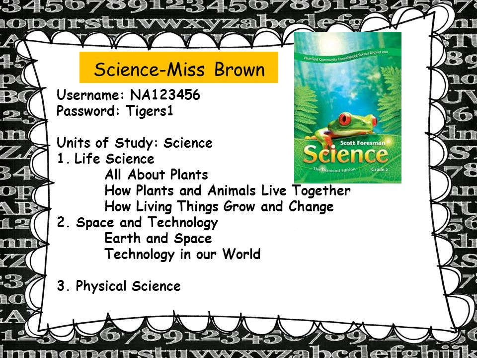Science-Miss Brown Username: NA Password: Tigers1 Units of Study: Science 1.Life Science All About Plants How Plants and Animals Live Together How Living Things Grow and Change 2.