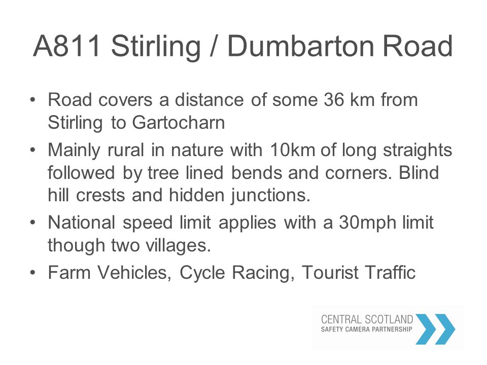 A811 Stirling / Dumbarton Road Road covers a distance of some 36 km from Stirling to Gartocharn Mainly rural in nature with 10km of long straights followed by tree lined bends and corners.