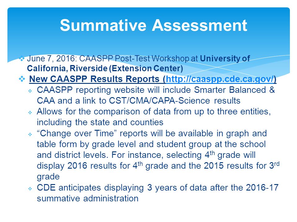  June 7, 2016: CAASPP Post-Test Workshop at University of California, Riverside (Extension Center)  New CAASPP Results Reports (   CAASPP reporting website will include Smarter Balanced & CAA and a link to CST/CMA/CAPA-Science results  Allows for the comparison of data from up to three entities, including the state and counties  Change over Time reports will be available in graph and table form by grade level and student group at the school and district levels.