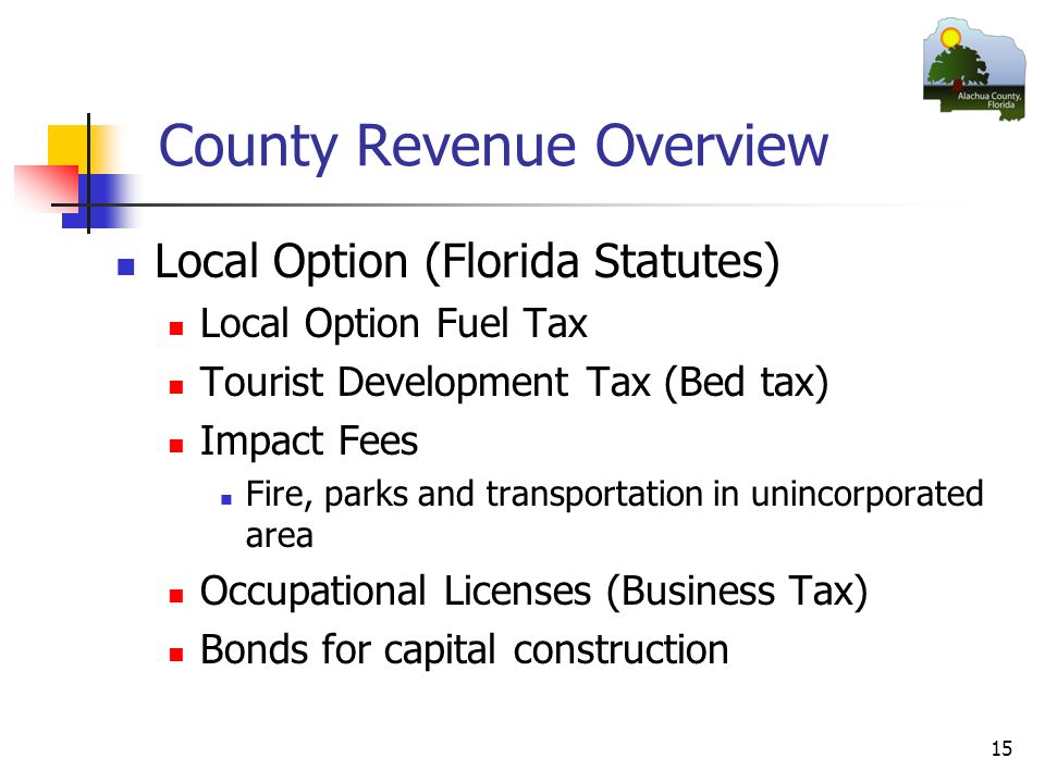 15 County Revenue Overview Local Option (Florida Statutes) Local Option Fuel Tax Tourist Development Tax (Bed tax) Impact Fees Fire, parks and transportation in unincorporated area Occupational Licenses (Business Tax) Bonds for capital construction
