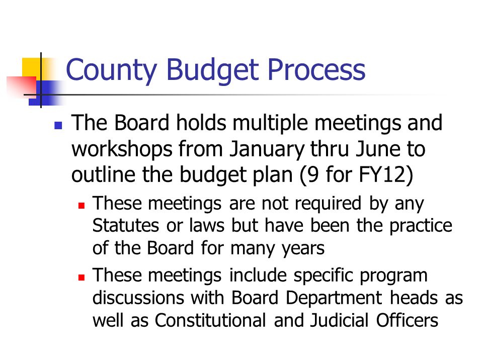 County Budget Process The Board holds multiple meetings and workshops from January thru June to outline the budget plan (9 for FY12) These meetings are not required by any Statutes or laws but have been the practice of the Board for many years These meetings include specific program discussions with Board Department heads as well as Constitutional and Judicial Officers