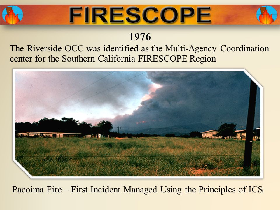 1976 Pacoima Fire – First Incident Managed Using the Principles of ICS The Riverside OCC was identified as the Multi-Agency Coordination center for the Southern California FIRESCOPE Region