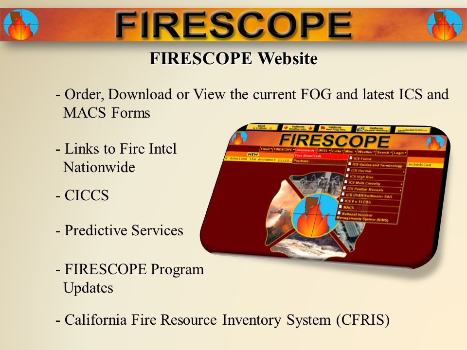 FIRESCOPE Website - Order, Download or View the current FOG and latest ICS and MACS Forms - Links to Fire Intel Nationwide - Predictive Services - FIRESCOPE Program Updates - CICCS - California Fire Resource Inventory System (CFRIS)