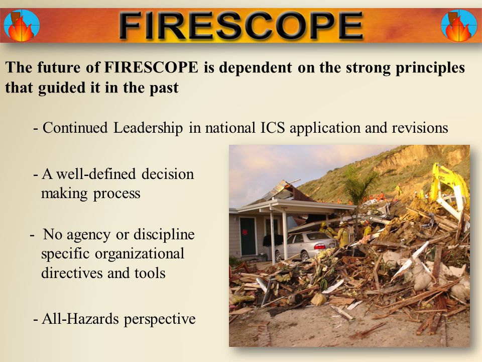 The future of FIRESCOPE is dependent on the strong principles that guided it in the past - A well-defined decision making process - No agency or discipline specific organizational directives and tools - All-Hazards perspective - Continued Leadership in national ICS application and revisions
