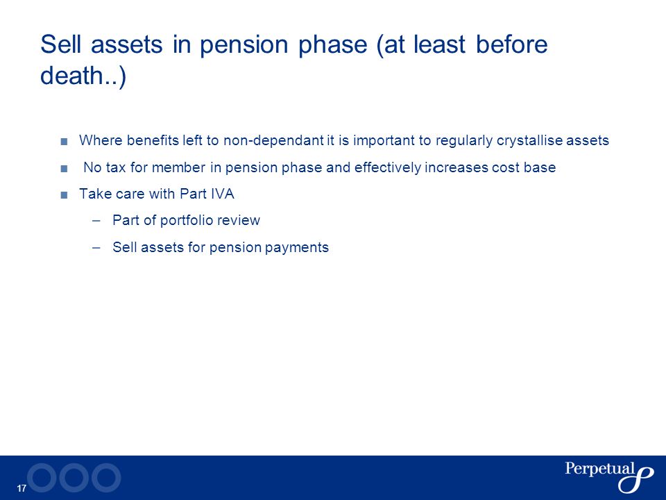 17 Sell assets in pension phase (at least before death..) ■ Where benefits left to non-dependant it is important to regularly crystallise assets ■ No tax for member in pension phase and effectively increases cost base ■ Take care with Part IVA –Part of portfolio review –Sell assets for pension payments
