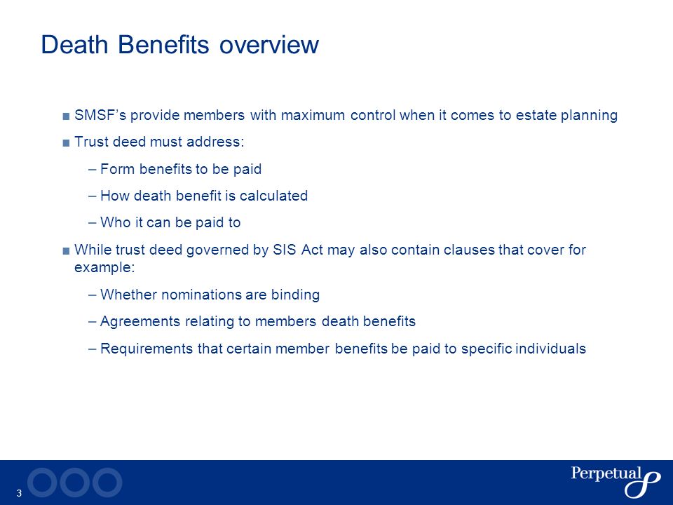 3 Death Benefits overview ■ SMSF’s provide members with maximum control when it comes to estate planning ■ Trust deed must address: –Form benefits to be paid –How death benefit is calculated –Who it can be paid to ■ While trust deed governed by SIS Act may also contain clauses that cover for example: –Whether nominations are binding –Agreements relating to members death benefits –Requirements that certain member benefits be paid to specific individuals