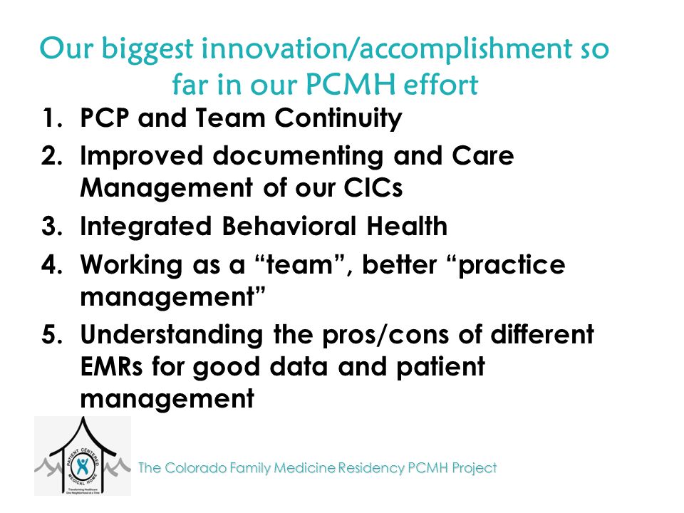 The Colorado Family Medicine Residency PCMH Project Our biggest innovation/accomplishment so far in our PCMH effort 1.PCP and Team Continuity 2.Improved documenting and Care Management of our CICs 3.Integrated Behavioral Health 4.Working as a team , better practice management 5.Understanding the pros/cons of different EMRs for good data and patient management