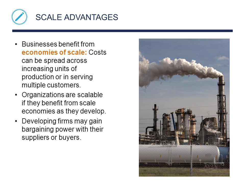 SCALE ADVANTAGES Businesses benefit from economies of scale: Costs can be spread across increasing units of production or in serving multiple customers.