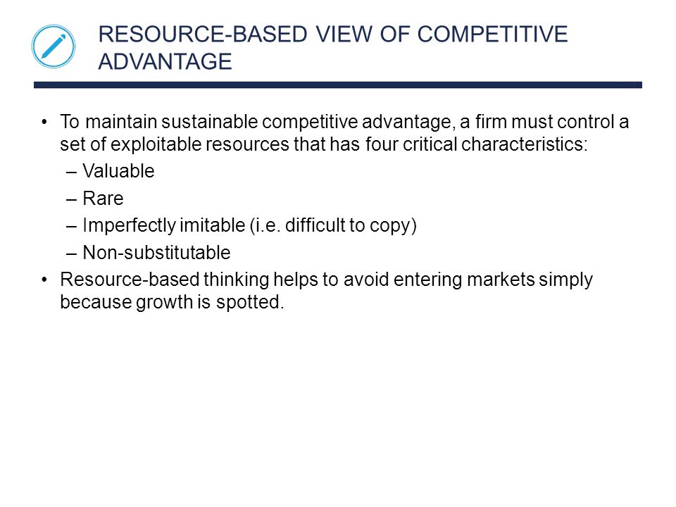 RESOURCE-BASED VIEW OF COMPETITIVE ADVANTAGE To maintain sustainable competitive advantage, a firm must control a set of exploitable resources that has four critical characteristics: –Valuable –Rare –Imperfectly imitable (i.e.