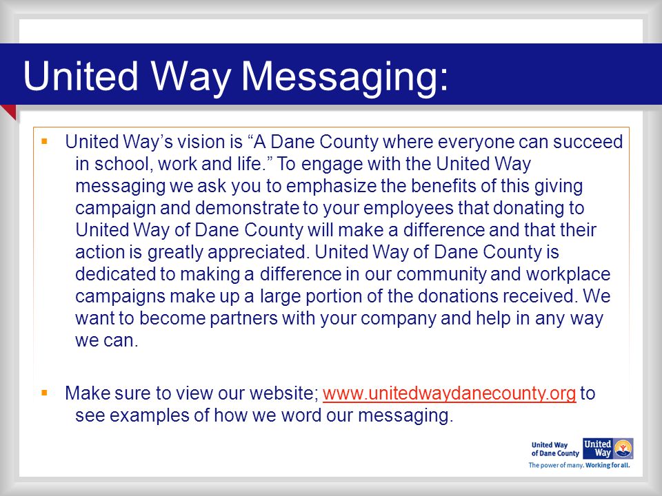 United Way Messaging:  United Way’s vision is A Dane County where everyone can succeed in school, work and life. To engage with the United Way messaging we ask you to emphasize the benefits of this giving campaign and demonstrate to your employees that donating to United Way of Dane County will make a difference and that their action is greatly appreciated.