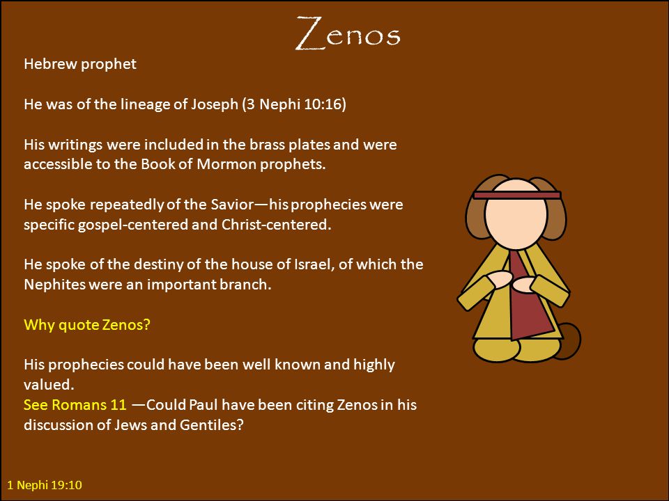 Zenos 1 Nephi 19:10 Hebrew prophet He was of the lineage of Joseph (3 Nephi 10:16) His writings were included in the brass plates and were accessible to the Book of Mormon prophets.