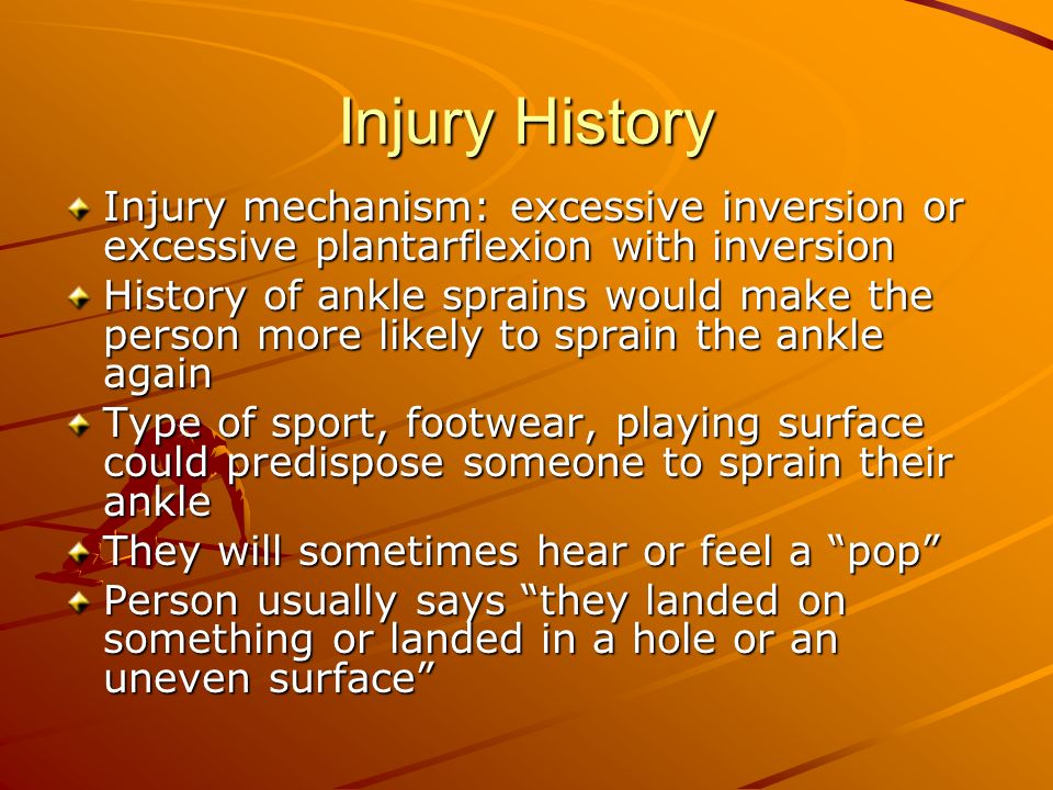 Injury History Injury mechanism: excessive inversion or excessive plantarflexion with inversion History of ankle sprains would make the person more likely to sprain the ankle again Type of sport, footwear, playing surface could predispose someone to sprain their ankle They will sometimes hear or feel a pop Person usually says they landed on something or landed in a hole or an uneven surface