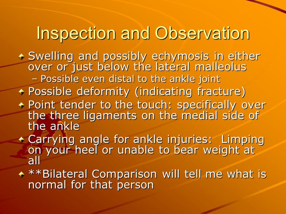 Inspection and Observation Swelling and possibly echymosis in either over or just below the lateral malleolus –Possible even distal to the ankle joint Possible deformity (indicating fracture) Point tender to the touch: specifically over the three ligaments on the medial side of the ankle Carrying angle for ankle injuries: Limping on your heel or unable to bear weight at all **Bilateral Comparison will tell me what is normal for that person