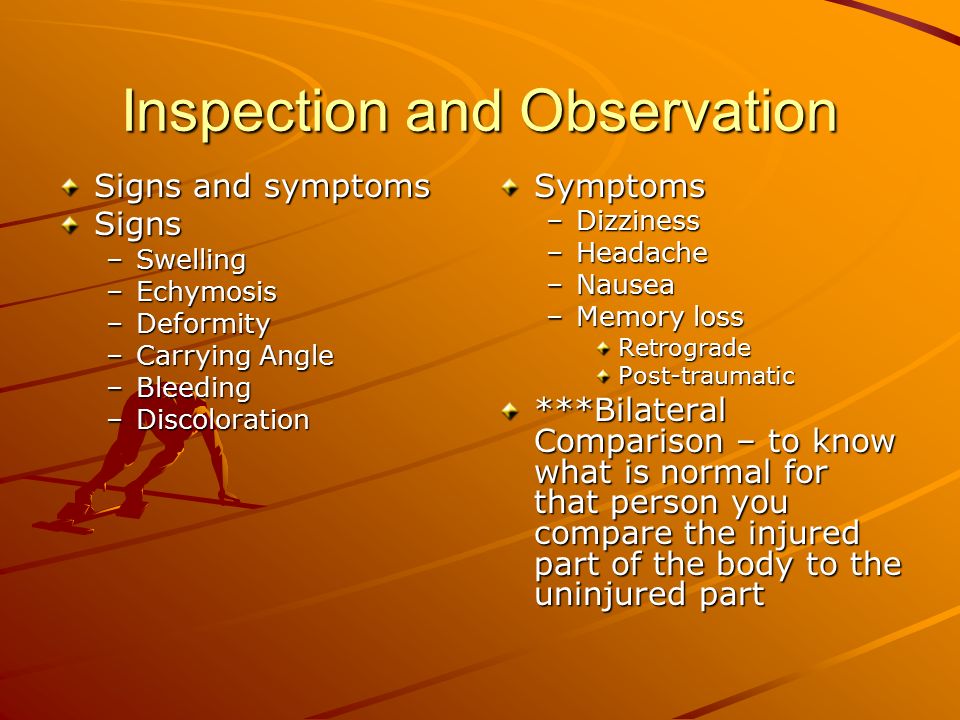 Inspection and Observation Signs and symptoms Signs –Swelling –Echymosis –Deformity –Carrying Angle –Bleeding –Discoloration Symptoms –Dizziness –Headache –Nausea –Memory loss Retrograde Post-traumatic ***Bilateral Comparison – to know what is normal for that person you compare the injured part of the body to the uninjured part