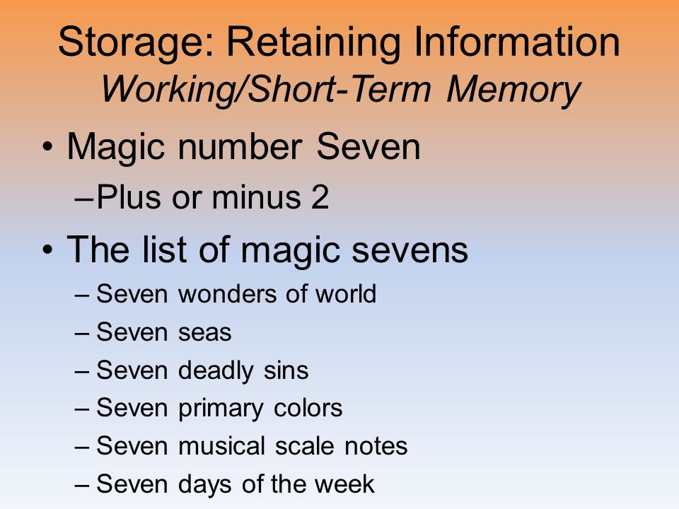 Storage: Retaining Information Working/Short-Term Memory Magic number Seven –Plus or minus 2 The list of magic sevens –Seven wonders of world –Seven seas –Seven deadly sins –Seven primary colors –Seven musical scale notes –Seven days of the week