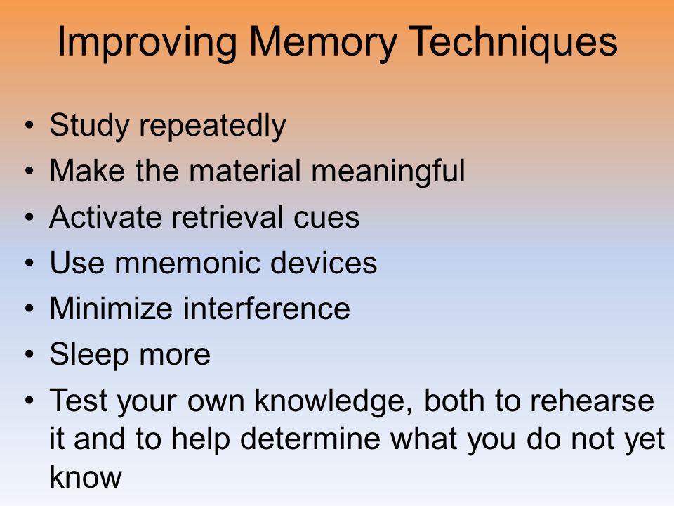 Improving Memory Techniques Study repeatedly Make the material meaningful Activate retrieval cues Use mnemonic devices Minimize interference Sleep more Test your own knowledge, both to rehearse it and to help determine what you do not yet know