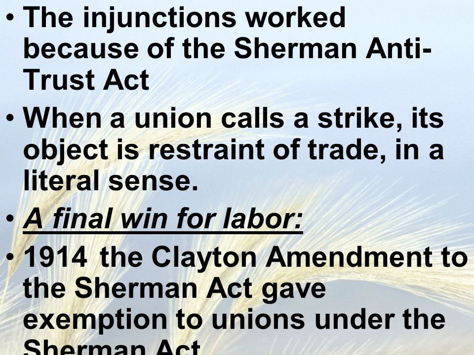 The injunctions worked because of the Sherman Anti- Trust Act When a union calls a strike, its object is restraint of trade, in a literal sense.