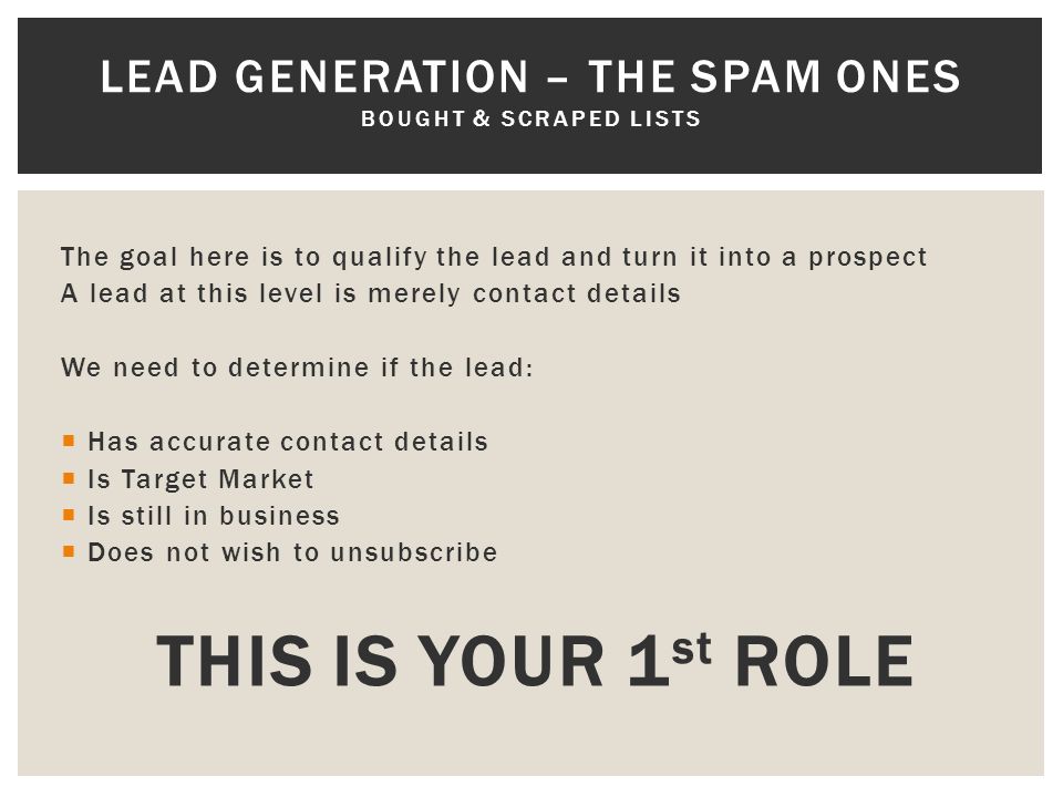 The goal here is to qualify the lead and turn it into a prospect A lead at this level is merely contact details We need to determine if the lead:  Has accurate contact details  Is Target Market  Is still in business  Does not wish to unsubscribe THIS IS YOUR 1 st ROLE LEAD GENERATION – THE SPAM ONES BOUGHT & SCRAPED LISTS