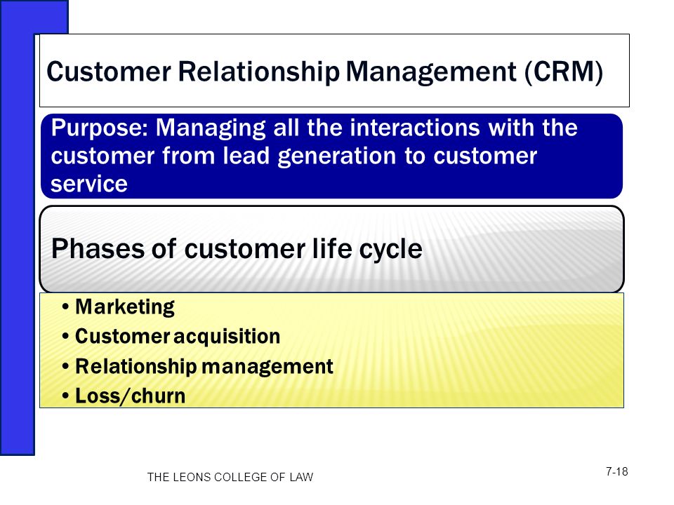 Purpose: Managing all the interactions with the customer from lead generation to customer service Phases of customer life cycle Marketing Customer acquisition Relationship management Loss/churn Customer Relationship Management (CRM) THE LEONS COLLEGE OF LAW 7-18