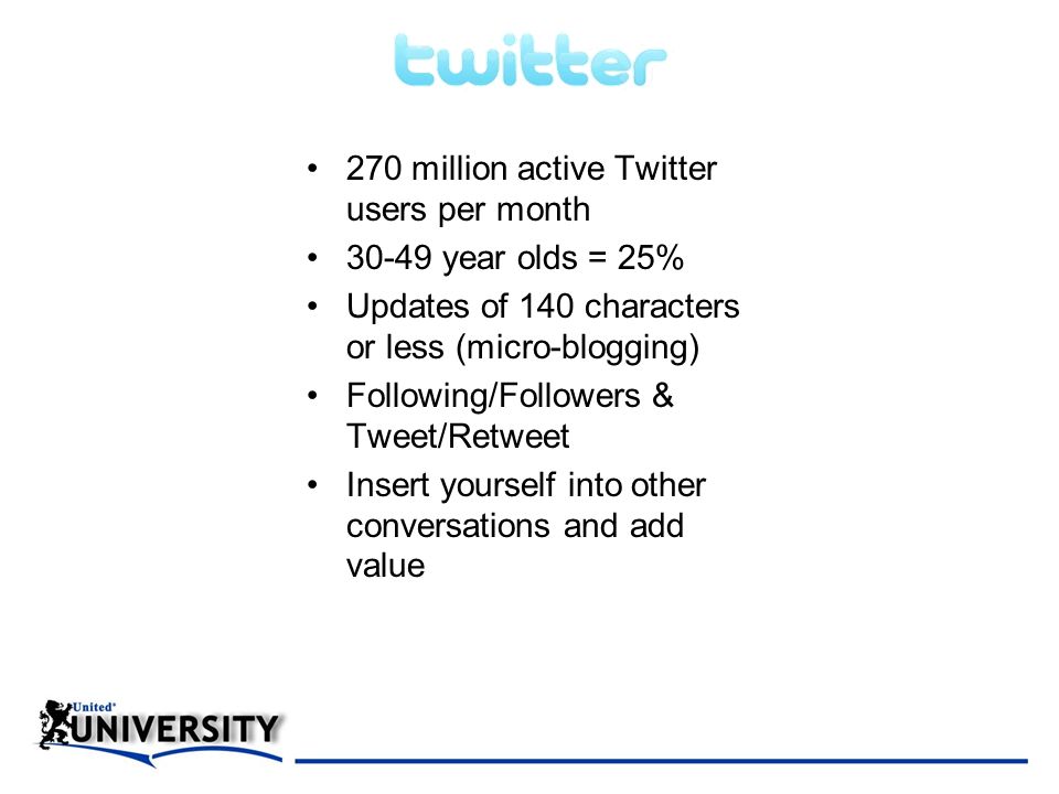 270 million active Twitter users per month year olds = 25% Updates of 140 characters or less (micro-blogging) Following/Followers & Tweet/Retweet Insert yourself into other conversations and add value