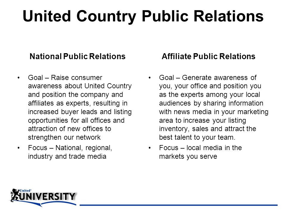 United Country Public Relations National Public Relations Goal – Raise consumer awareness about United Country and position the company and affiliates as experts, resulting in increased buyer leads and listing opportunities for all offices and attraction of new offices to strengthen our network Focus – National, regional, industry and trade media Affiliate Public Relations Goal – Generate awareness of you, your office and position you as the experts among your local audiences by sharing information with news media in your marketing area to increase your listing inventory, sales and attract the best talent to your team.