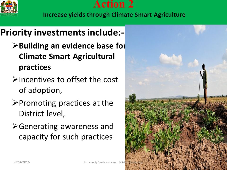 Action 2 Increase yields through Climate Smart Agriculture Priority investments include:-  Building an evidence base for Climate Smart Agricultural practices  Incentives to offset the cost of adoption,  Promoting practices at the District level,  Generating awareness and capacity for such practices MAFC; Tanzania