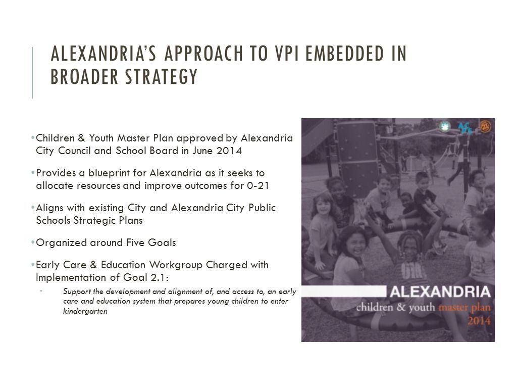 ALEXANDRIA’S APPROACH TO VPI EMBEDDED IN BROADER STRATEGY Children & Youth Master Plan approved by Alexandria City Council and School Board in June 2014 Provides a blueprint for Alexandria as it seeks to allocate resources and improve outcomes for 0-21 Aligns with existing City and Alexandria City Public Schools Strategic Plans Organized around Five Goals Early Care & Education Workgroup Charged with Implementation of Goal 2.1:  Support the development and alignment of, and access to, an early care and education system that prepares young children to enter kindergarten