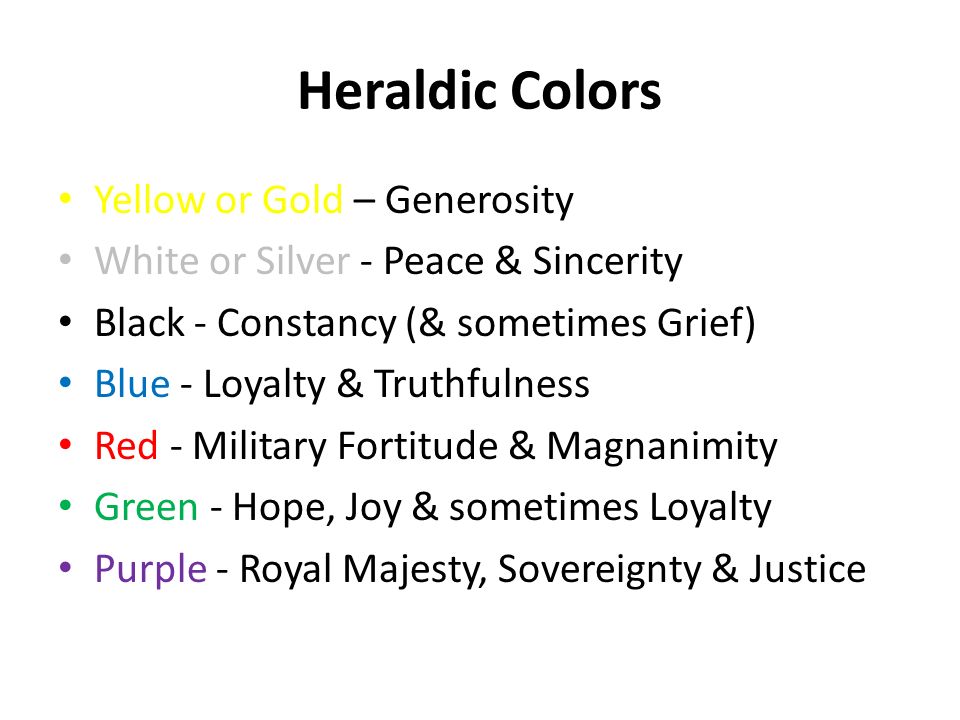 Heraldic Colors Yellow or Gold – Generosity White or Silver - Peace & Sincerity Black - Constancy (& sometimes Grief) Blue - Loyalty & Truthfulness Red - Military Fortitude & Magnanimity Green - Hope, Joy & sometimes Loyalty Purple - Royal Majesty, Sovereignty & Justice