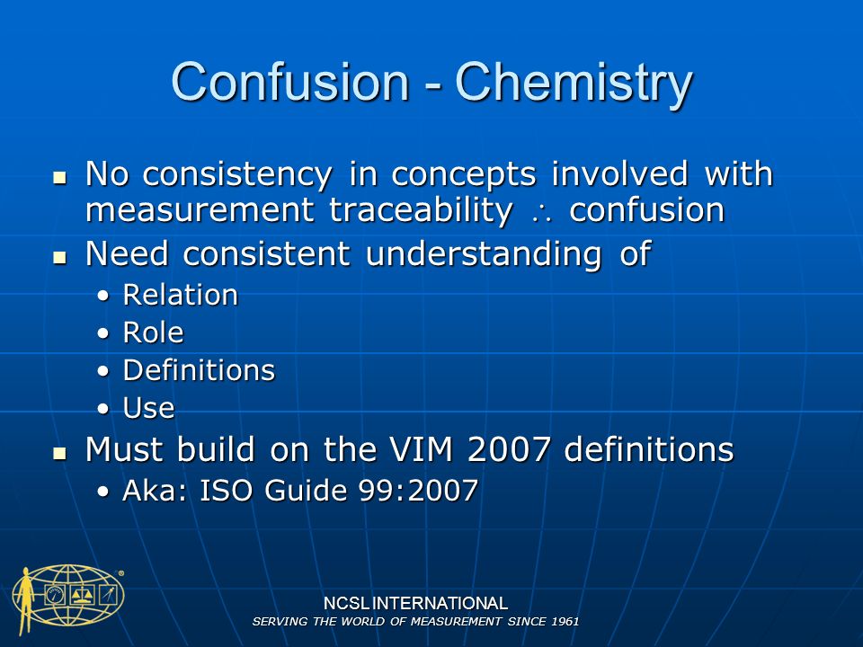 NCSL INTERNATIONAL SERVING THE WORLD OF MEASUREMENT SINCE 1961 Confusion - Chemistry No consistency in concepts involved with measurement traceability  confusion No consistency in concepts involved with measurement traceability  confusion Need consistent understanding of Need consistent understanding of RelationRelation RoleRole DefinitionsDefinitions UseUse Must build on the VIM 2007 definitions Must build on the VIM 2007 definitions Aka: ISO Guide 99:2007Aka: ISO Guide 99:2007