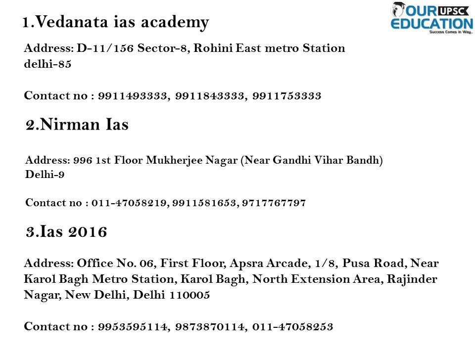 1.Vedanata ias academy Address: D-11/156 Sector-8, Rohini East metro Station delhi-85 Contact no : , , Nirman Ias Address: 996 1st Floor Mukherjee Nagar (Near Gandhi Vihar Bandh) Delhi-9 Contact no : , , Ias 2016 Address: Office No.