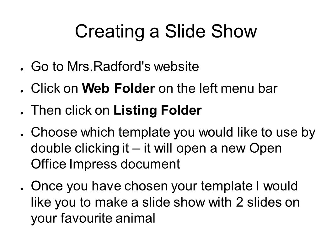 Creating a Slide Show ● Go to Mrs.Radford s website ● Click on Web Folder on the left menu bar ● Then click on Listing Folder ● Choose which template you would like to use by double clicking it – it will open a new Open Office Impress document ● Once you have chosen your template I would like you to make a slide show with 2 slides on your favourite animal