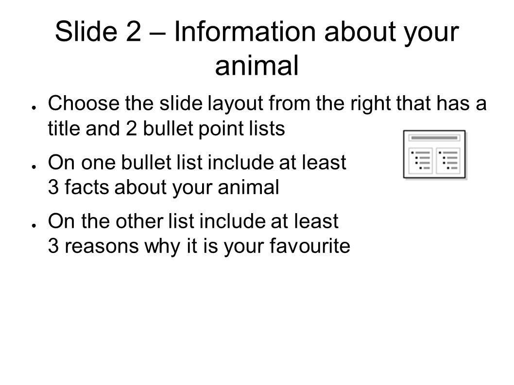 Slide 2 – Information about your animal ● Choose the slide layout from the right that has a title and 2 bullet point lists ● On one bullet list include at least 3 facts about your animal ● On the other list include at least 3 reasons why it is your favourite